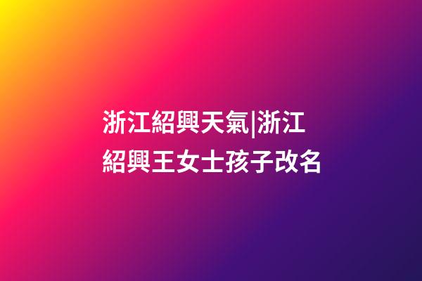浙江紹興天氣|浙江紹興王女士孩子改名-第1張-公司起名-玄機派